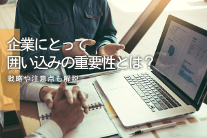 企業にとって囲い込みの重要性とは？｜戦略や注意点も解説